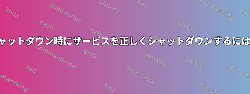 シャットダウン時にサービスを正しくシャットダウンするには？