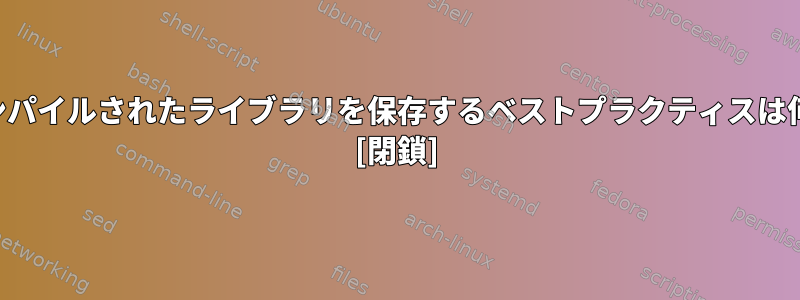 クロスコンパイルされたライブラリを保存するベストプラクティスは何ですか？ [閉鎖]