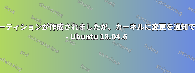 エラー：パーティションが作成されましたが、カーネルに変更を通知できません。 - Ubuntu 18.04.6