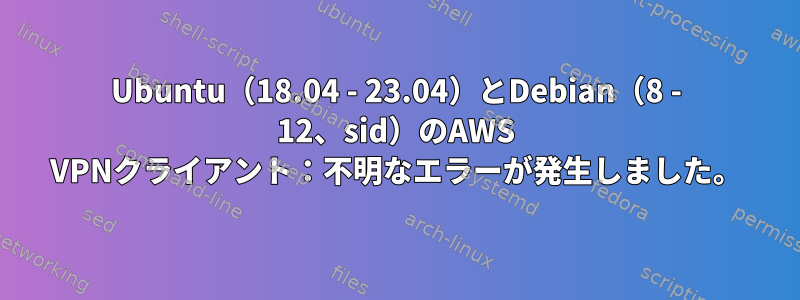 Ubuntu（18.04 - 23.04）とDebian（8 - 12、sid）のAWS VPNクライアント：不明なエラーが発生しました。