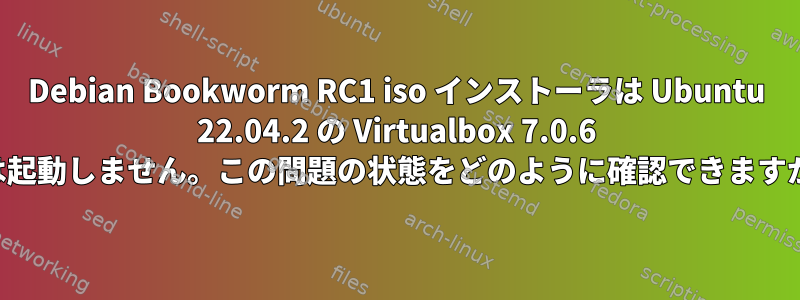 Debian Bookworm RC1 iso インストーラは Ubuntu 22.04.2 の Virtualbox 7.0.6 では起動しません。この問題の状態をどのように確認できますか？