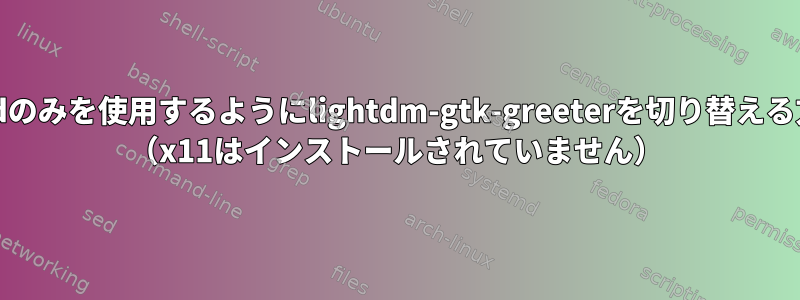 waylandのみを使用するようにlightdm-gtk-greeterを切り替える方法は？ （x11はインストールされていません）