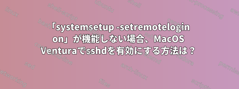 「systemsetup -setremotelogin on」が機能しない場合、MacOS Venturaでsshdを有効にする方法は？