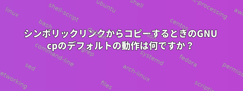 シンボリックリンクからコピーするときのGNU cpのデフォルトの動作は何ですか？