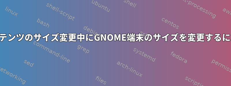 コンテンツのサイズ変更中にGNOME端末のサイズを変更するには？