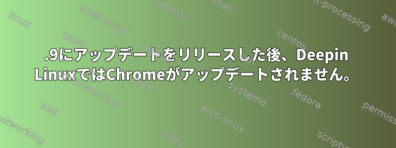 20.9にアップデートをリリースした後、Deepin LinuxではChromeがアップデートされません。