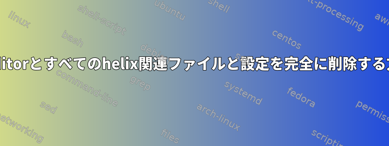 helix-editorとすべてのhelix関連ファイルと設定を完全に削除する方法は？