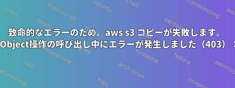 致命的なエラーのため、aws s3 コピーが失敗します。 HeadObject操作の呼び出し中にエラーが発生しました（403）：禁止