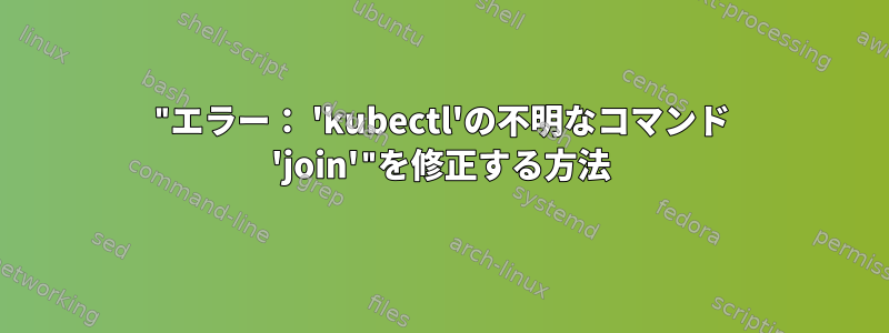 "エラー： 'kubectl'の不明なコマンド 'join'"を修正する方法