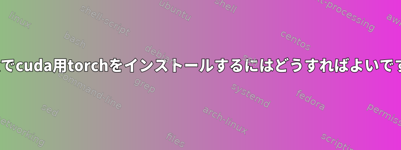 Linuxでcuda用torchをインストールするにはどうすればよいですか？