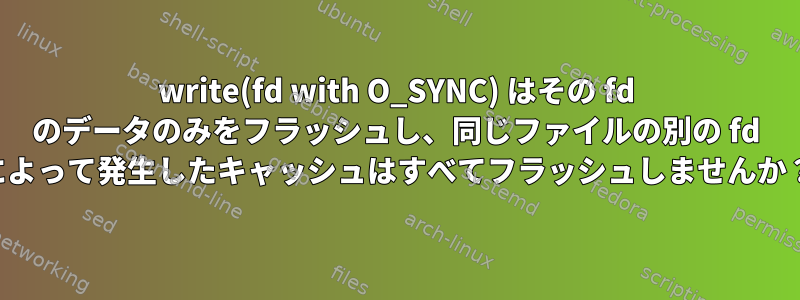 write(fd with O_SYNC) はその fd のデータのみをフラッシュし、同じファイルの別の fd によって発生したキャッシュはすべてフラッシュしませんか？