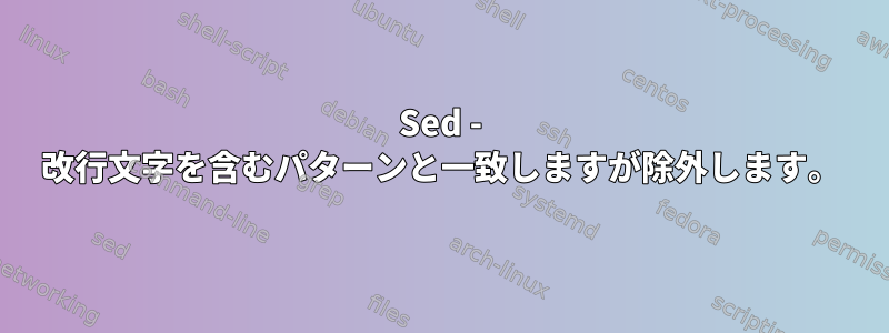 Sed - 改行文字を含むパターンと一致しますが除外します。