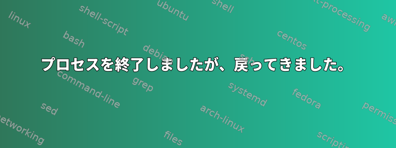 プロセスを終了しましたが、戻ってきました。