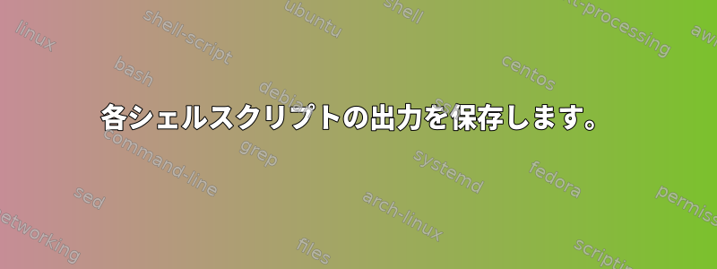 各シェルスクリプトの出力を保存します。