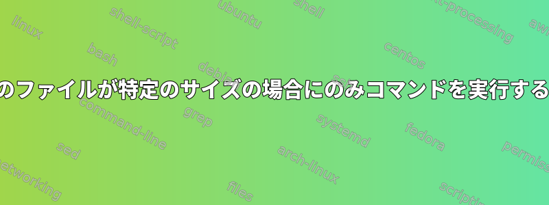 特定のファイルが特定のサイズの場合にのみコマンドを実行する方法