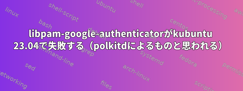 libpam-google-authenticatorがkubuntu 23.04で失敗する（polkitdによるものと思われる）