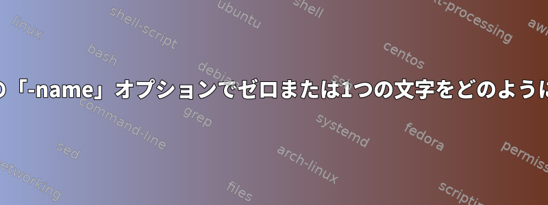 「find」コマンドの「-name」オプションでゼロまたは1つの文字をどのように一致させますか？