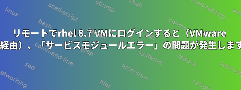 リモートでrhel 8.7 VMにログインすると（VMware 7.1経由）、「サービスモジュールエラー」の問題が発生します。