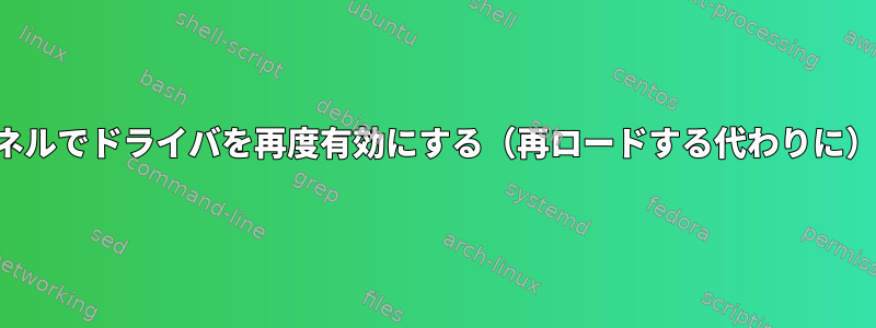 実行中のカーネルでドライバを再度有効にする（再ロードする代わりに）できますか？