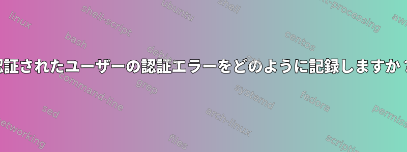 認証されたユーザーの認証エラーをどのように記録しますか？