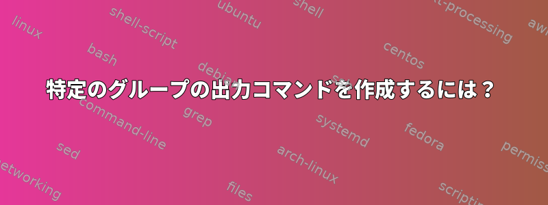 特定のグループの出力コマンドを作成するには？