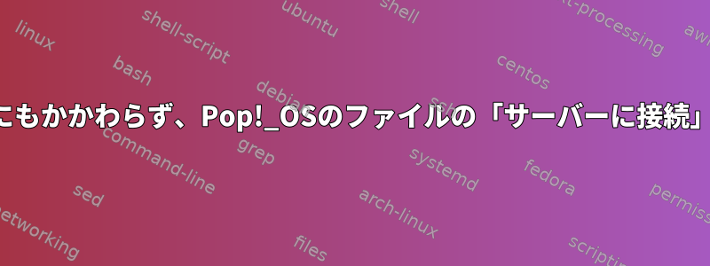 サーバーアドレスが有効であるにもかかわらず、Pop!_OSのファイルの「サーバーに接続」ボタンは無効になっています。