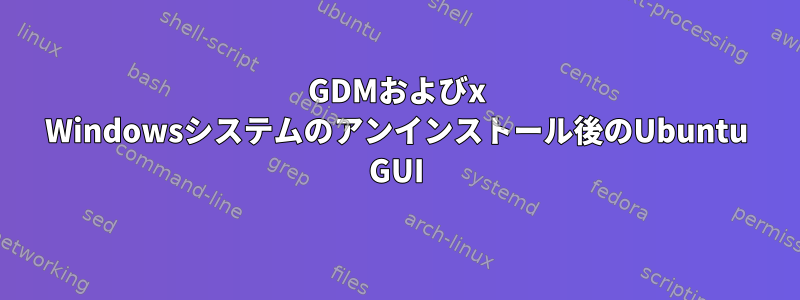 GDMおよびx Windowsシステムのアンインストール後のUbuntu GUI