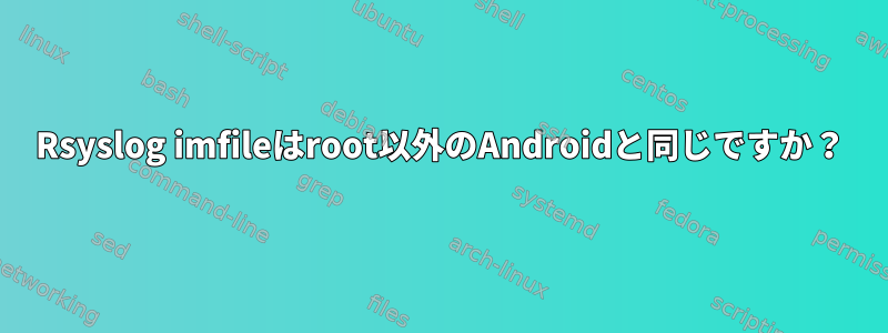 Rsyslog imfileはroot以外のAndroidと同じですか？