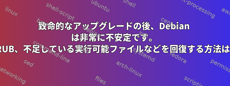 致命的なアップグレードの後、Debian は非常に不安定です。 GRUB、不足している実行可能ファイルなどを回復する方法は？