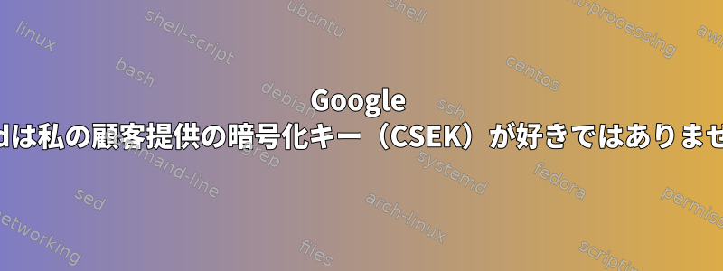 Google Cloudは私の顧客提供の暗号化キー（CSEK）が好きではありません。