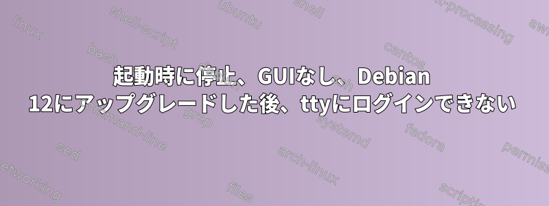 起動時に停止、GUIなし、Debian 12にアップグレードした後、ttyにログインできない