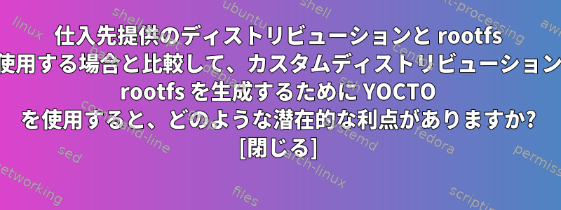 仕入先提供のディストリビューションと rootfs を使用する場合と比較して、カスタムディストリビューションと rootfs を生成するために YOCTO を使用すると、どのような潜在的な利点がありますか? [閉じる]