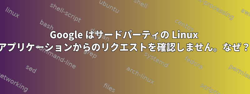 Google はサードパーティの Linux アプリケーションからのリクエストを確認しません。なぜ？