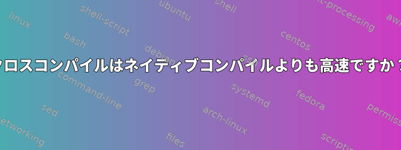 クロスコンパイルはネイティブコンパイルよりも高速ですか？