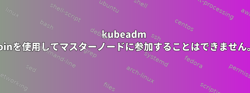 kubeadm Joinを使用してマスターノードに参加することはできません。