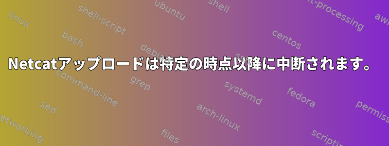 Netcatアップロードは特定の時点以降に中断されます。