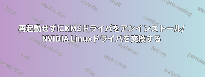 再起動せずにKMSドライバをアンインストール/ NVIDIA Linuxドライバを交換する