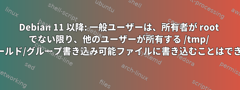 Debian 11 以降: 一般ユーザーは、所有者が root でない限り、他のユーザーが所有する /tmp/ の下のワールド/グループ書き込み可能ファイルに書き込むことはできません。