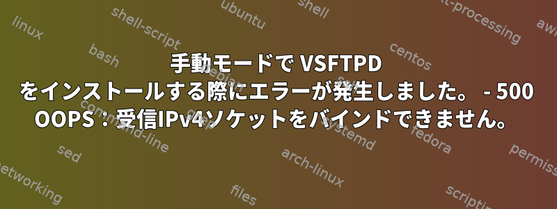 手動モードで VSFTPD をインストールする際にエラーが発生しました。 - 500 OOPS：受信IPv4ソケットをバインドできません。