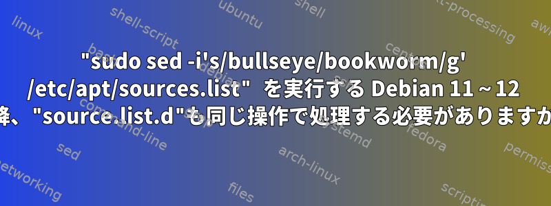 "sudo sed -i's/bullseye/bookworm/g' /etc/apt/sources.list" を実行する Debian 11～12 以降、"source.list.d"も同じ操作で処理する必要がありますか？