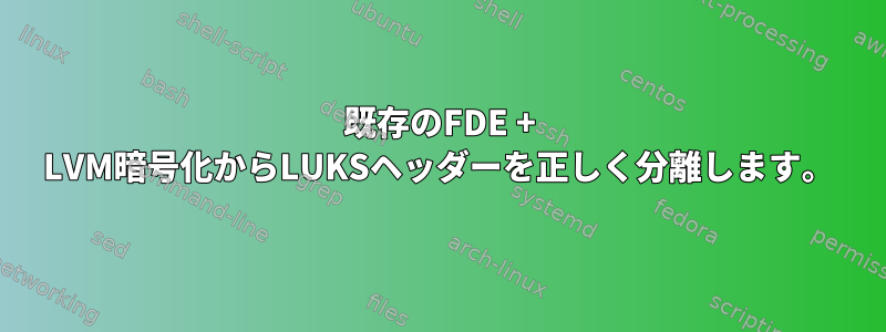 既存のFDE + LVM暗号化からLUKSヘッダーを正しく分離します。