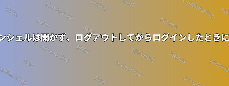 起動時にログインシェルは開かず、ログアウトしてからログインしたときにのみ開きます。