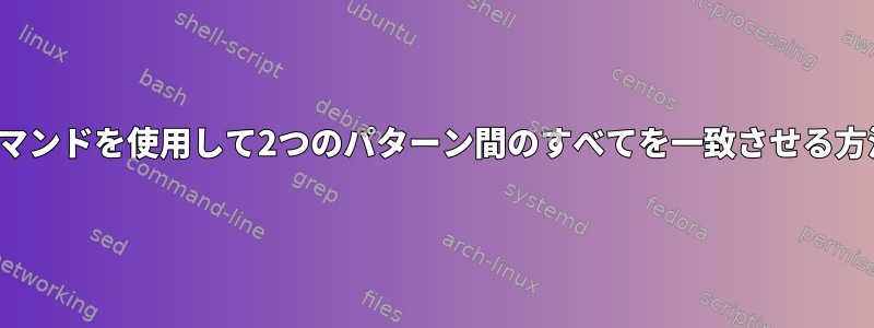 Sedコマンドを使用して2つのパターン間のすべてを一致させる方法は？