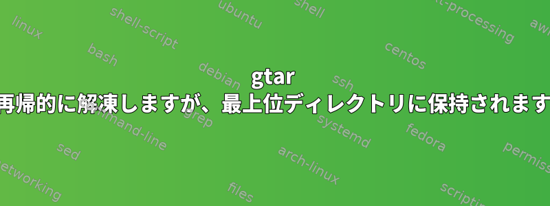 gtar は再帰的に解凍しますが、最上位ディレクトリに保持されます。