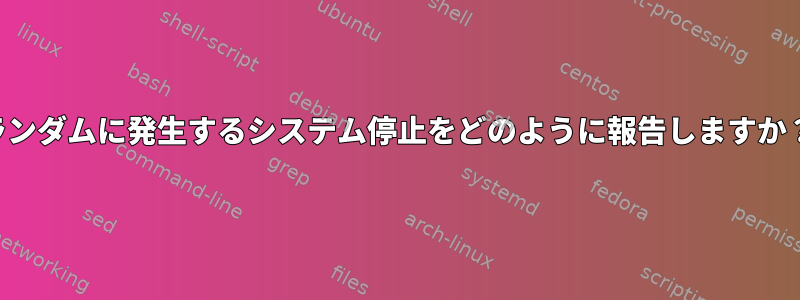 ランダムに発生するシステム停止をどのように報告しますか？