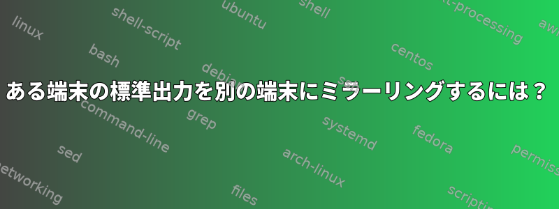 ある端末の標準出力を別の端末にミラーリングするには？