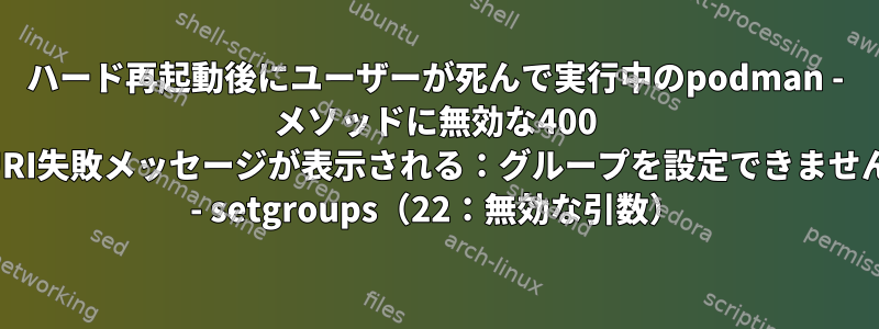 ハード再起動後にユーザーが死んで実行中のpodman - メソッドに無効な400 URI失敗メッセージが表示される：グループを設定できません - setgroups（22：無効な引数）