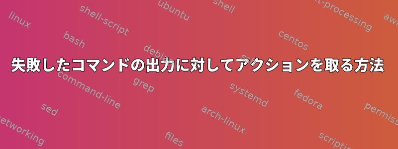 失敗したコマンドの出力に対してアクションを取る方法