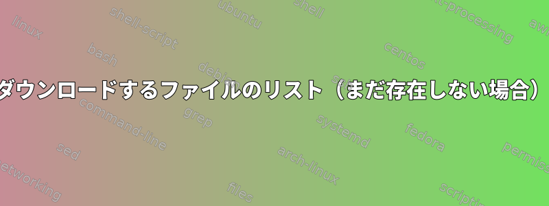 ダウンロードするファイルのリスト（まだ存在しない場合）