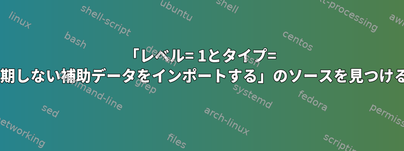 「レベル= 1とタイプ= 2で予期しない補助データをインポートする」のソースを見つける方法